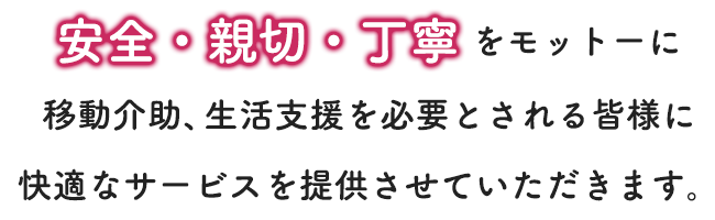 安全・親切・丁寧をモットーに移動介助、生活支援を必要とされる皆様に快適なサービスを提供させていただきます。